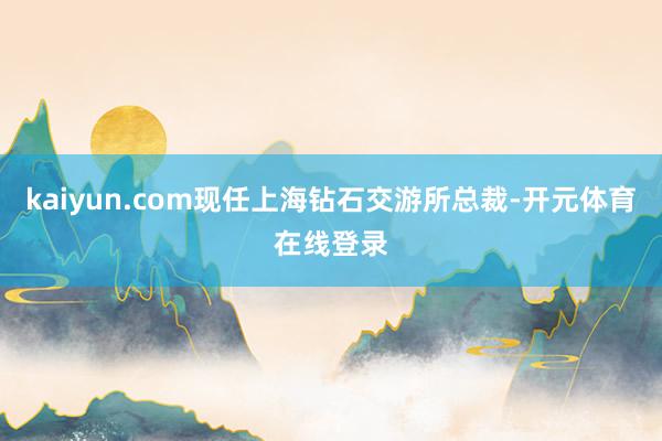kaiyun.com现任上海钻石交游所总裁-开元体育在线登录