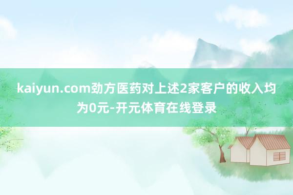 kaiyun.com劲方医药对上述2家客户的收入均为0元-开元体育在线登录