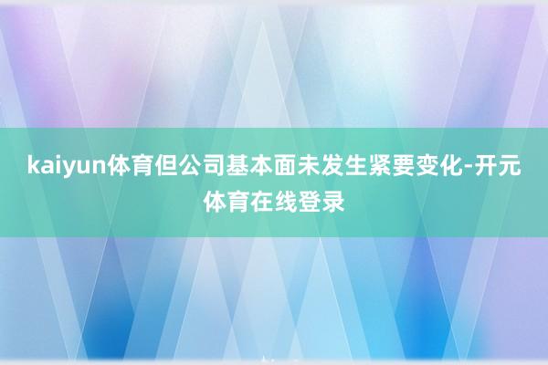 kaiyun体育但公司基本面未发生紧要变化-开元体育在线登录