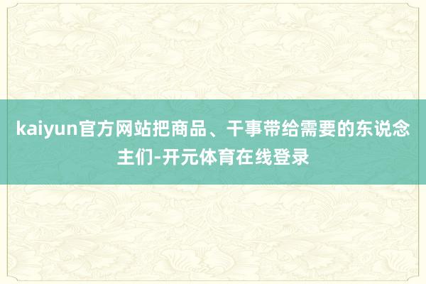 kaiyun官方网站把商品、干事带给需要的东说念主们-开元体育在线登录