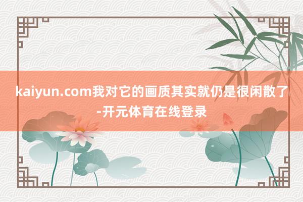 kaiyun.com我对它的画质其实就仍是很闲散了-开元体育在线登录