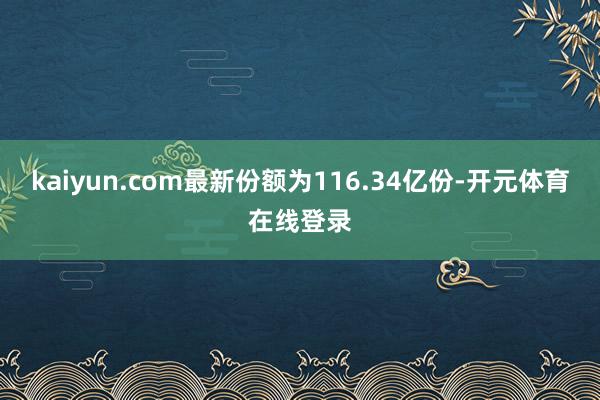 kaiyun.com最新份额为116.34亿份-开元体育在线登录