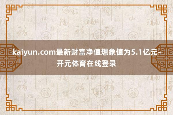 kaiyun.com最新财富净值想象值为5.1亿元-开元体育在线登录