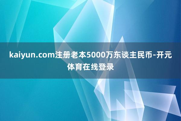 kaiyun.com注册老本5000万东谈主民币-开元体育在线登录