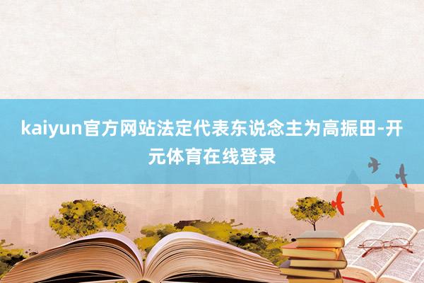 kaiyun官方网站法定代表东说念主为高振田-开元体育在线登录
