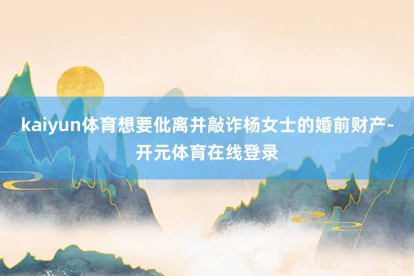kaiyun体育想要仳离并敲诈杨女士的婚前财产-开元体育在线登录