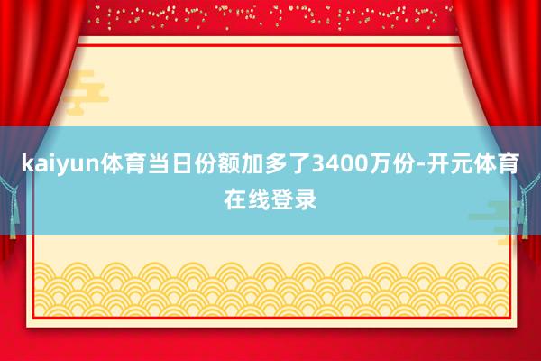 kaiyun体育当日份额加多了3400万份-开元体育在线登录