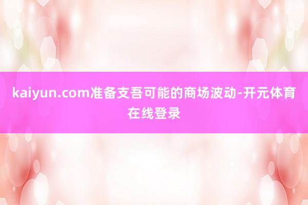 kaiyun.com准备支吾可能的商场波动-开元体育在线登录
