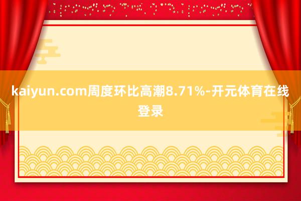 kaiyun.com周度环比高潮8.71%-开元体育在线登录