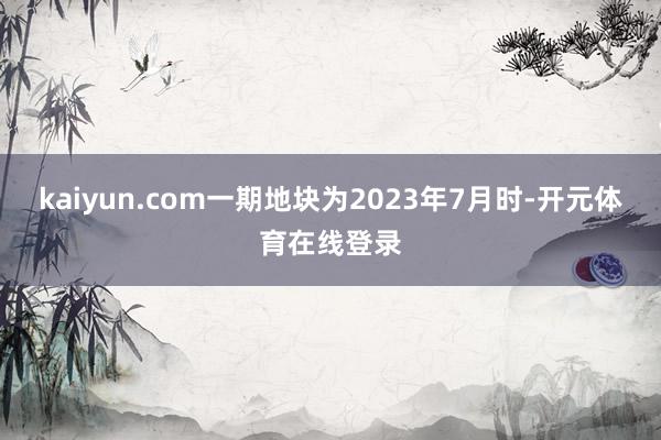 kaiyun.com一期地块为2023年7月时-开元体育在线登录