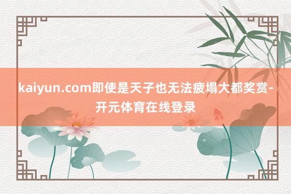 kaiyun.com即使是天子也无法疲塌大都奖赏-开元体育在线登录