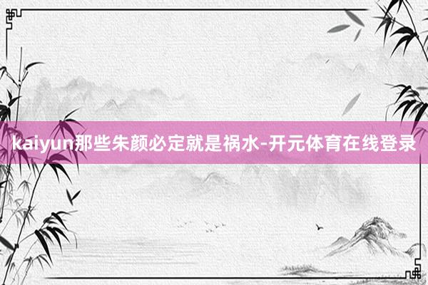 kaiyun那些朱颜必定就是祸水-开元体育在线登录
