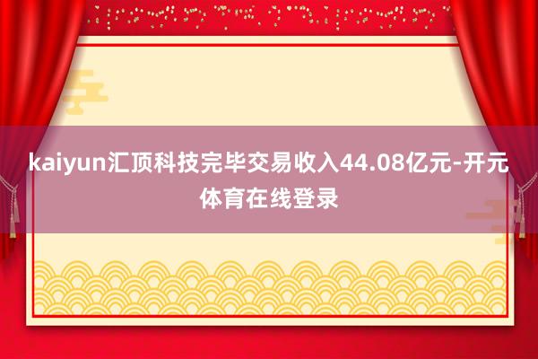 kaiyun汇顶科技完毕交易收入44.08亿元-开元体育在线登录