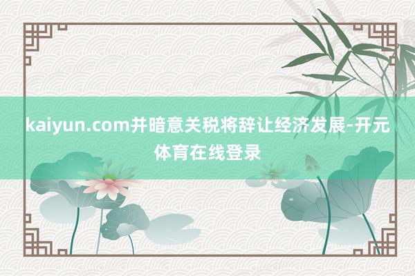 kaiyun.com并暗意关税将辞让经济发展-开元体育在线登录