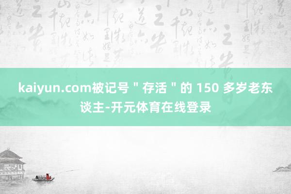 kaiyun.com被记号＂存活＂的 150 多岁老东谈主-开元体育在线登录
