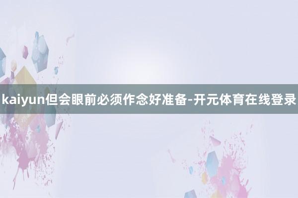 kaiyun但会眼前必须作念好准备-开元体育在线登录