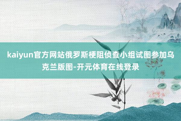 kaiyun官方网站俄罗斯梗阻侦查小组试图参加乌克兰版图-开元体育在线登录