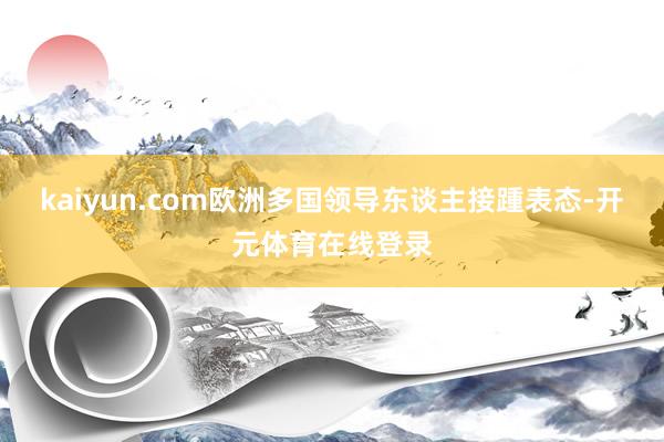 kaiyun.com欧洲多国领导东谈主接踵表态-开元体育在线登录