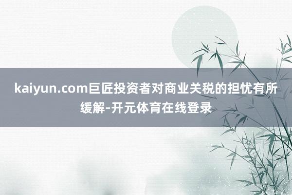 kaiyun.com巨匠投资者对商业关税的担忧有所缓解-开元体育在线登录