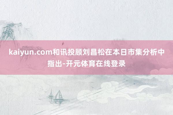 kaiyun.com和讯投顾刘昌松在本日市集分析中指出-开元体育在线登录