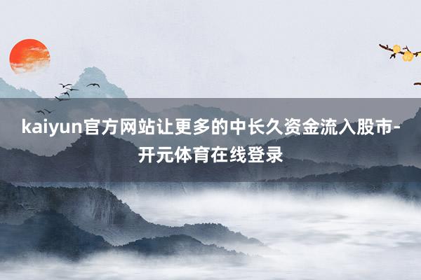 kaiyun官方网站让更多的中长久资金流入股市-开元体育在线登录