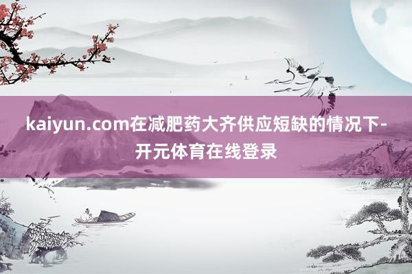 kaiyun.com在减肥药大齐供应短缺的情况下-开元体育在线登录
