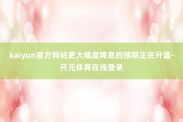 kaiyun官方网站更大幅度降息的预期正在升温-开元体育在线登录