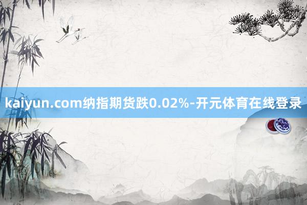 kaiyun.com纳指期货跌0.02%-开元体育在线登录