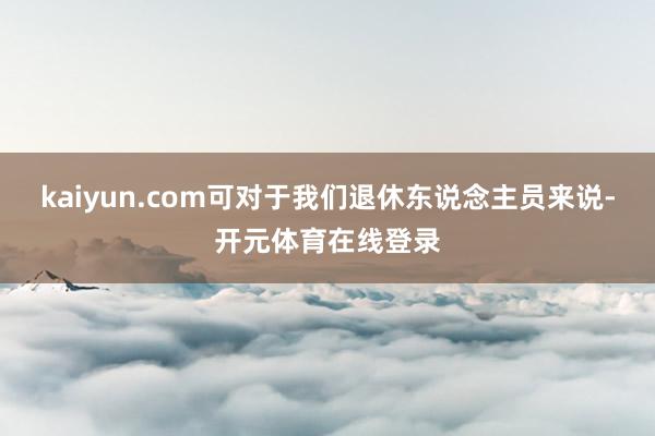 kaiyun.com可对于我们退休东说念主员来说-开元体育在线登录
