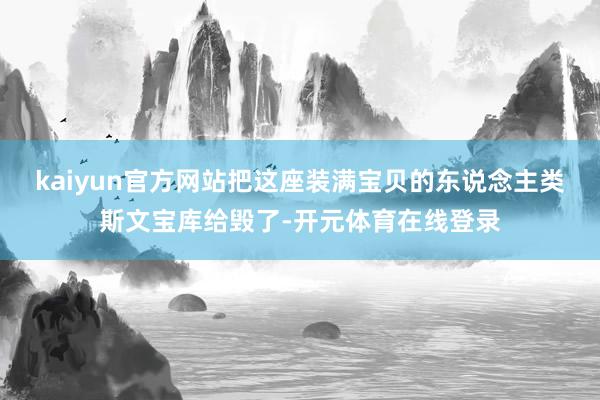 kaiyun官方网站把这座装满宝贝的东说念主类斯文宝库给毁了-开元体育在线登录