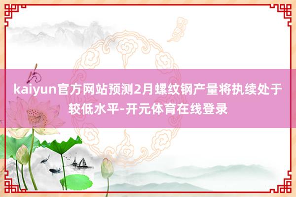 kaiyun官方网站预测2月螺纹钢产量将执续处于较低水平-开元体育在线登录