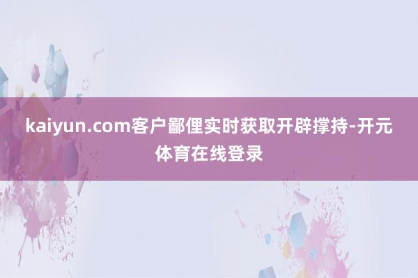 kaiyun.com客户鄙俚实时获取开辟撑持-开元体育在线登录