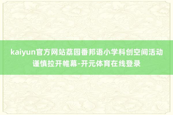 kaiyun官方网站荔园番邦语小学科创空间活动谨慎拉开帷幕-开元体育在线登录