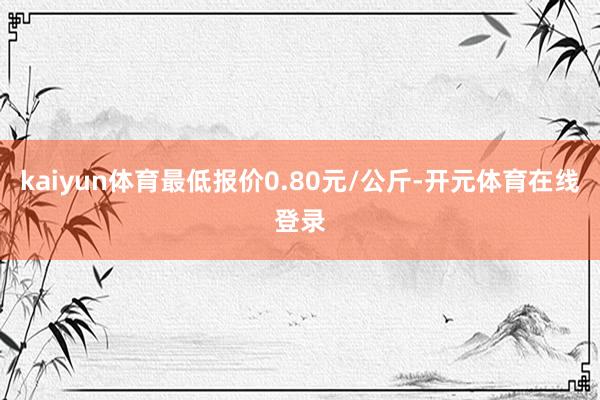 kaiyun体育最低报价0.80元/公斤-开元体育在线登录