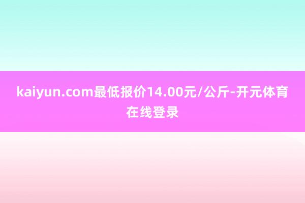 kaiyun.com最低报价14.00元/公斤-开元体育在线登录