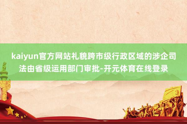 kaiyun官方网站礼貌跨市级行政区域的涉企司法由省级运用部门审批-开元体育在线登录