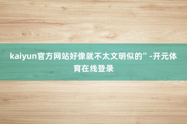 kaiyun官方网站好像就不太文明似的”-开元体育在线登录