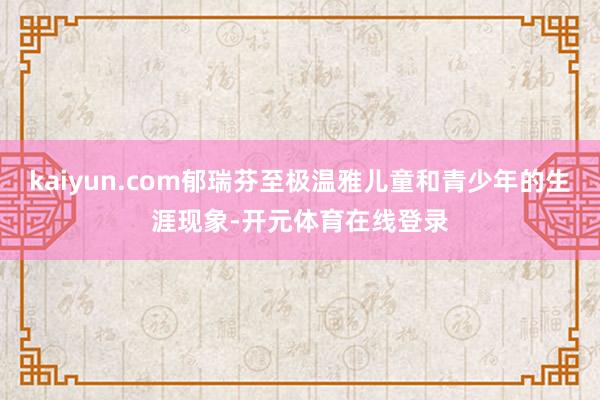kaiyun.com郁瑞芬至极温雅儿童和青少年的生涯现象-开元体育在线登录