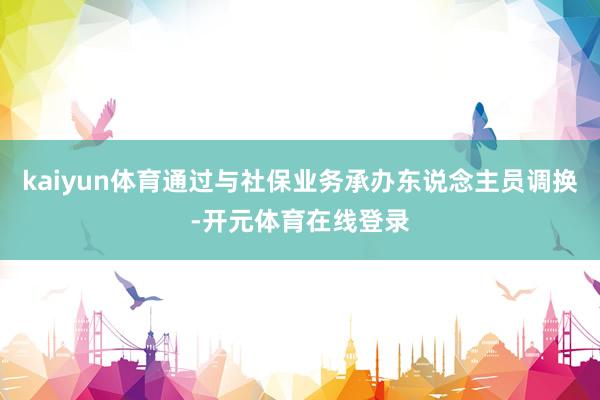 kaiyun体育通过与社保业务承办东说念主员调换-开元体育在线登录
