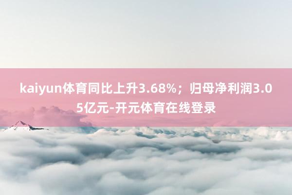 kaiyun体育同比上升3.68%；归母净利润3.05亿元-开元体育在线登录