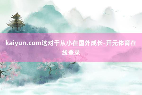 kaiyun.com这对于从小在国外成长-开元体育在线登录