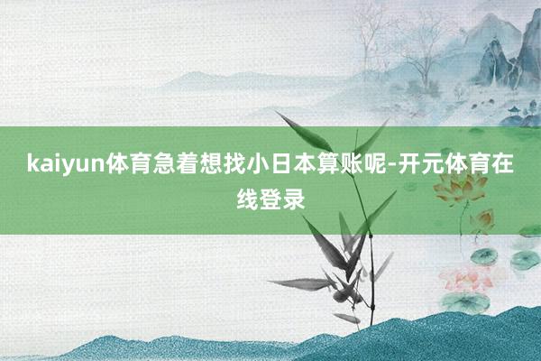 kaiyun体育急着想找小日本算账呢-开元体育在线登录