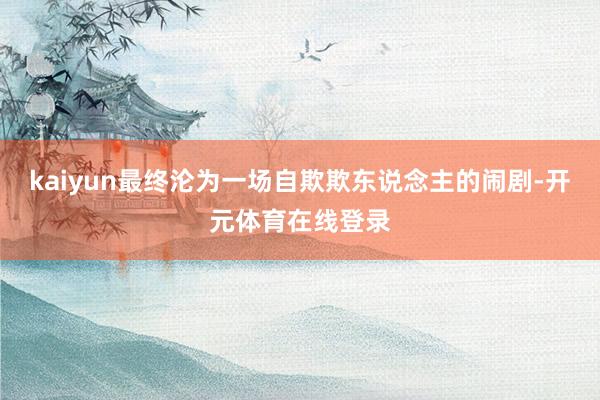 kaiyun最终沦为一场自欺欺东说念主的闹剧-开元体育在线登录