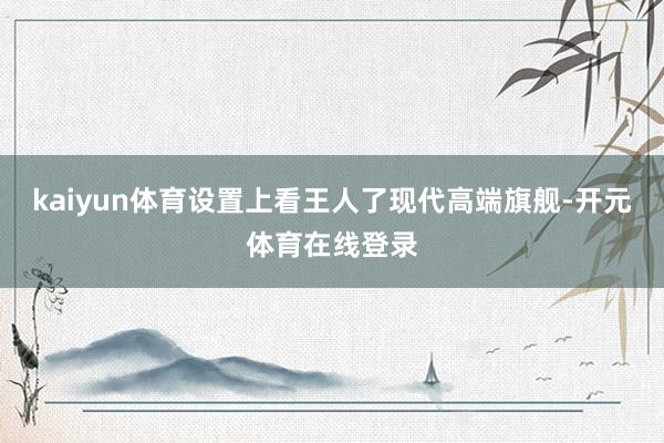 kaiyun体育设置上看王人了现代高端旗舰-开元体育在线登录