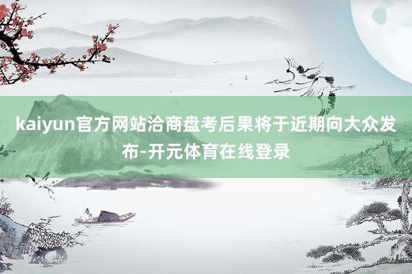 kaiyun官方网站洽商盘考后果将于近期向大众发布-开元体育在线登录