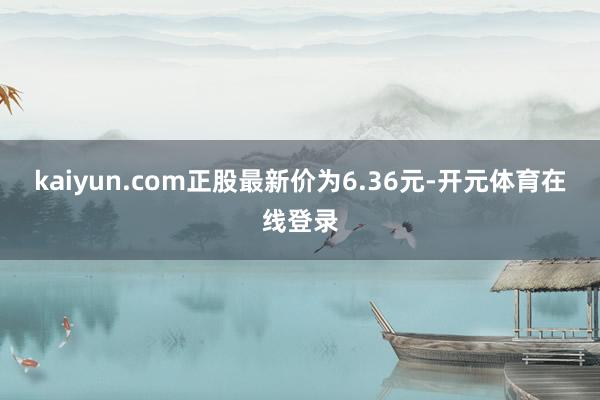 kaiyun.com正股最新价为6.36元-开元体育在线登录