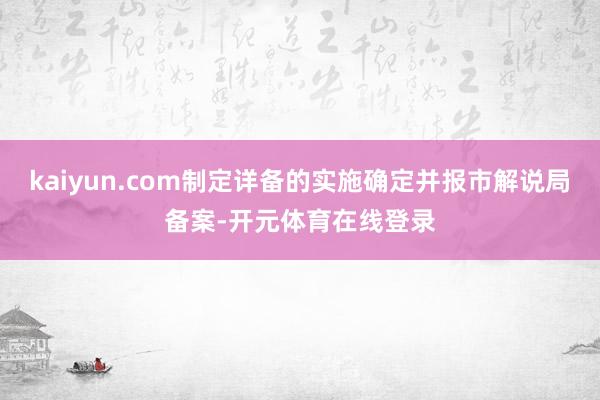 kaiyun.com制定详备的实施确定并报市解说局备案-开元体育在线登录