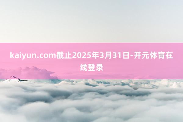 kaiyun.com截止2025年3月31日-开元体育在线登录