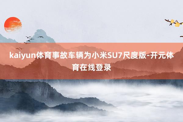 kaiyun体育事故车辆为小米SU7尺度版-开元体育在线登录