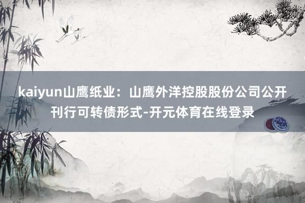 kaiyun山鹰纸业：山鹰外洋控股股份公司公开刊行可转债形式-开元体育在线登录